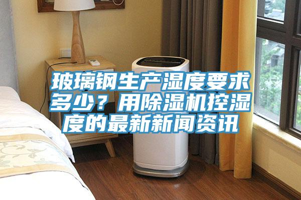 玻璃钢生产湿度要求多少？用除湿机控湿度的最新新闻资讯