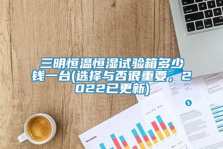 三明恒温恒湿试验箱多少钱一台(选择与否很重要，2022已更新)
