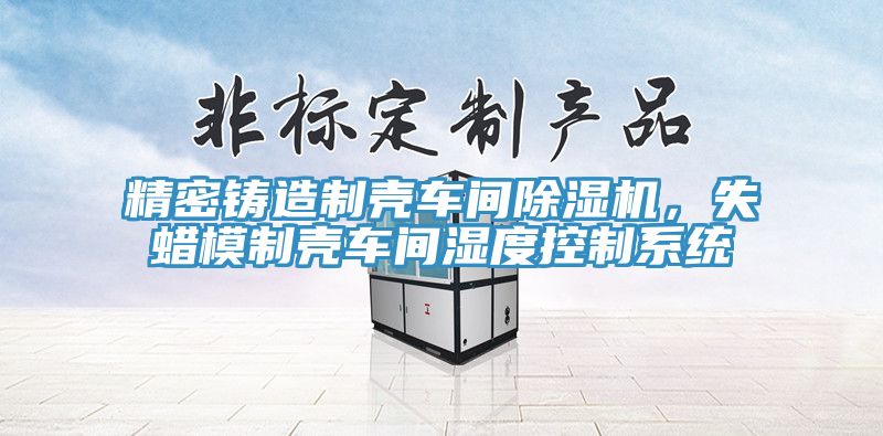 精密铸造制壳车间除湿机，失蜡模制壳车间湿度控制系统